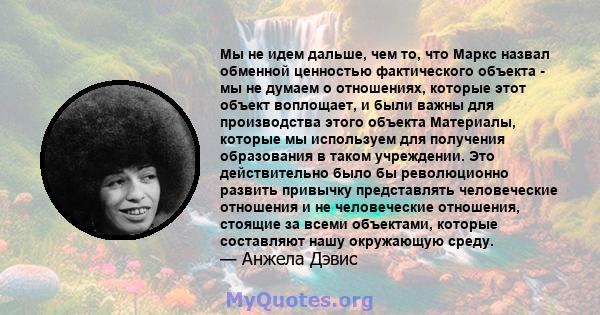 Мы не идем дальше, чем то, что Маркс назвал обменной ценностью фактического объекта - мы не думаем о отношениях, которые этот объект воплощает, и были важны для производства этого объекта Материалы, которые мы