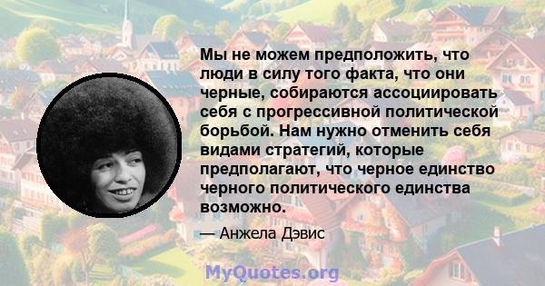 Мы не можем предположить, что люди в силу того факта, что они черные, собираются ассоциировать себя с прогрессивной политической борьбой. Нам нужно отменить себя видами стратегий, которые предполагают, что черное