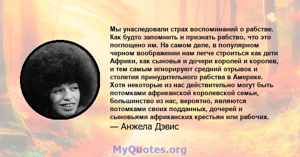 Мы унаследовали страх воспоминаний о рабстве. Как будто запомнить и признать рабство, что это поглощено им. На самом деле, в популярном черном воображении нам легче строиться как дети Африки, как сыновья и дочери