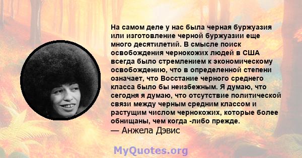 На самом деле у нас была черная буржуазия или изготовление черной буржуазии еще много десятилетий. В смысле поиск освобождения чернокожих людей в США всегда было стремлением к экономическому освобождению, что в