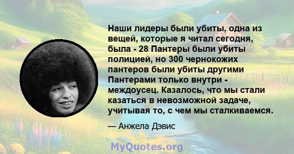 Наши лидеры были убиты, одна из вещей, которые я читал сегодня, была - 28 Пантеры были убиты полицией, но 300 чернокожих пантеров были убиты другими Пантерами только внутри - междоусец. Казалось, что мы стали казаться в 