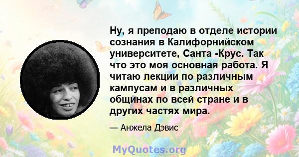 Ну, я преподаю в отделе истории сознания в Калифорнийском университете, Санта -Крус. Так что это моя основная работа. Я читаю лекции по различным кампусам и в различных общинах по всей стране и в других частях мира.