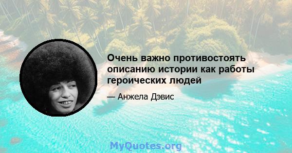 Очень важно противостоять описанию истории как работы героических людей