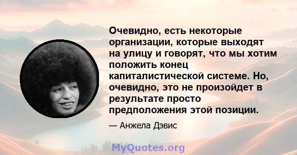 Очевидно, есть некоторые организации, которые выходят на улицу и говорят, что мы хотим положить конец капиталистической системе. Но, очевидно, это не произойдет в результате просто предположения этой позиции.