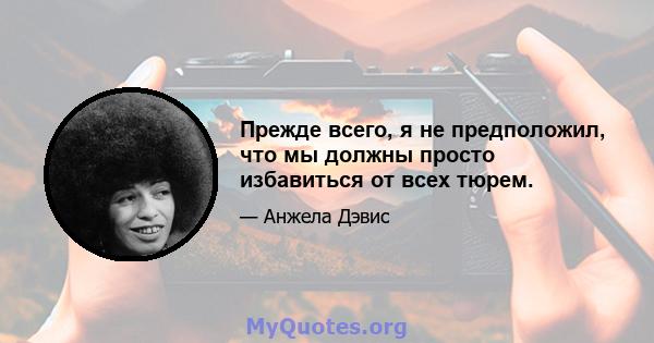 Прежде всего, я не предположил, что мы должны просто избавиться от всех тюрем.