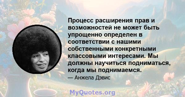 Процесс расширения прав и возможностей не может быть упрощенно определен в соответствии с нашими собственными конкретными классовыми интересами. Мы должны научиться подниматься, когда мы поднимаемся.