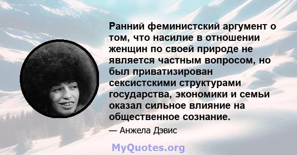 Ранний феминистский аргумент о том, что насилие в отношении женщин по своей природе не является частным вопросом, но был приватизирован сексистскими структурами государства, экономики и семьи оказал сильное влияние на