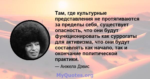 Там, где культурные представления не протягиваются за пределы себя, существует опасность, что они будут функционировать как суррогаты для активизма, что они будут составлять как начало, так и окончание политической