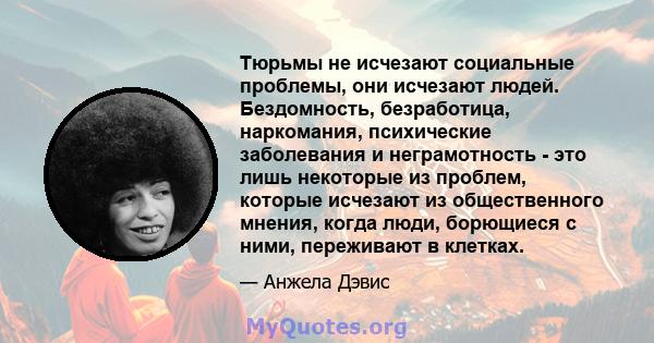 Тюрьмы не исчезают социальные проблемы, они исчезают людей. Бездомность, безработица, наркомания, психические заболевания и неграмотность - это лишь некоторые из проблем, которые исчезают из общественного мнения, когда