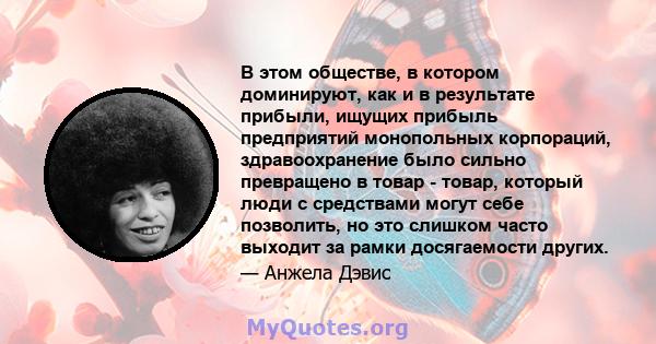 В этом обществе, в котором доминируют, как и в результате прибыли, ищущих прибыль предприятий монопольных корпораций, здравоохранение было сильно превращено в товар - товар, который люди с средствами могут себе