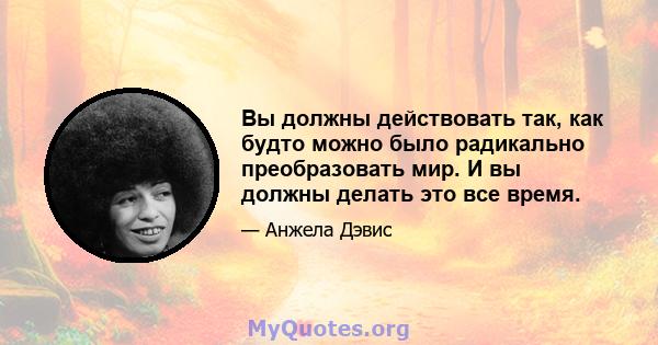 Вы должны действовать так, как будто можно было радикально преобразовать мир. И вы должны делать это все время.