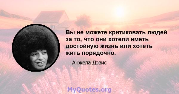 Вы не можете критиковать людей за то, что они хотели иметь достойную жизнь или хотеть жить порядочно.