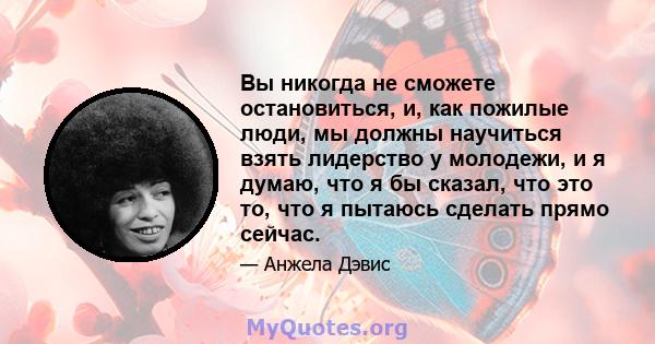 Вы никогда не сможете остановиться, и, как пожилые люди, мы должны научиться взять лидерство у молодежи, и я думаю, что я бы сказал, что это то, что я пытаюсь сделать прямо сейчас.