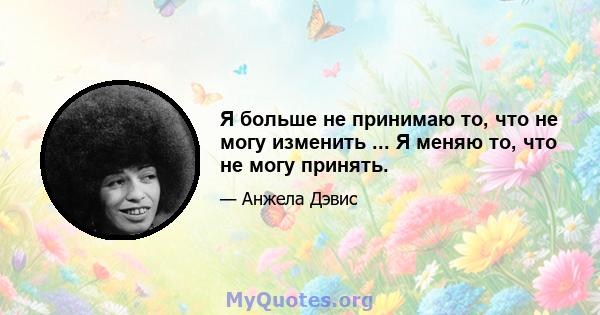 Я больше не принимаю то, что не могу изменить ... Я меняю то, что не могу принять.