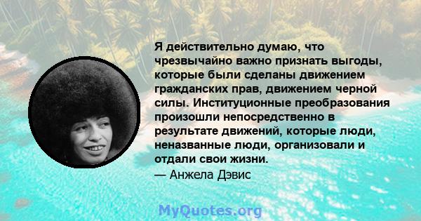 Я действительно думаю, что чрезвычайно важно признать выгоды, которые были сделаны движением гражданских прав, движением черной силы. Институционные преобразования произошли непосредственно в результате движений,