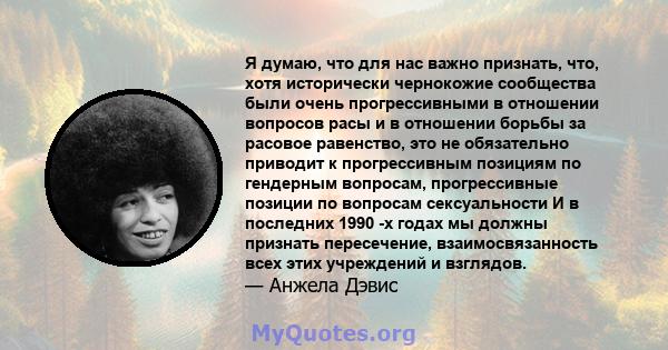 Я думаю, что для нас важно признать, что, хотя исторически чернокожие сообщества были очень прогрессивными в отношении вопросов расы и в отношении борьбы за расовое равенство, это не обязательно приводит к прогрессивным 