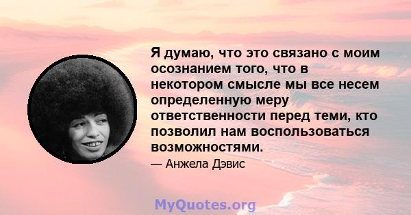 Я думаю, что это связано с моим осознанием того, что в некотором смысле мы все несем определенную меру ответственности перед теми, кто позволил нам воспользоваться возможностями.