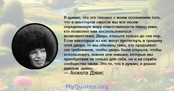 Я думаю, что это связано с моим осознанием того, что в некотором смысле мы все несем определенную меру ответственности перед теми, кто позволил нам воспользоваться возможностями. Дверь открыта только до сих пор. Если