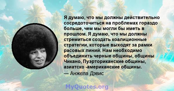 Я думаю, что мы должны действительно сосредоточиться на проблемах гораздо больше, чем мы могли бы иметь в прошлом. Я думаю, что мы должны стремиться создать коалиционные стратегии, которые выходят за рамки расовых