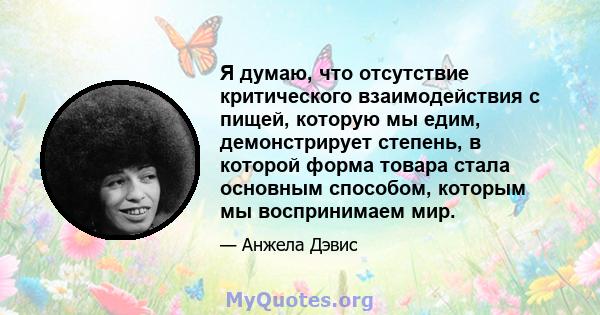 Я думаю, что отсутствие критического взаимодействия с пищей, которую мы едим, демонстрирует степень, в которой форма товара стала основным способом, которым мы воспринимаем мир.