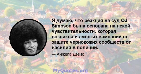 Я думаю, что реакция на суд OJ Simpson была основана на некой чувствительности, которая возникла из многих кампаний по защите чернокожих сообществ от насилия в полиции.