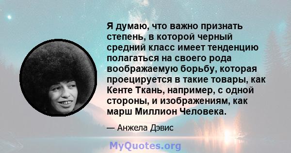 Я думаю, что важно признать степень, в которой черный средний класс имеет тенденцию полагаться на своего рода воображаемую борьбу, которая проецируется в такие товары, как Кенте Ткань, например, с одной стороны, и