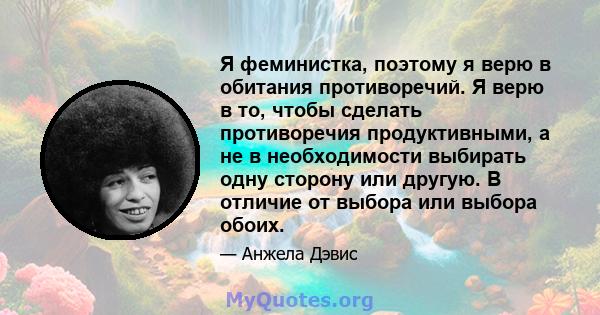 Я феминистка, поэтому я верю в обитания противоречий. Я верю в то, чтобы сделать противоречия продуктивными, а не в необходимости выбирать одну сторону или другую. В отличие от выбора или выбора обоих.