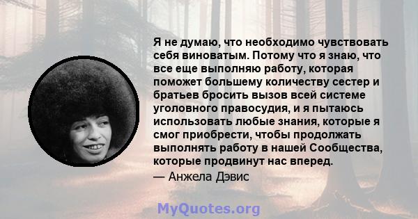 Я не думаю, что необходимо чувствовать себя виноватым. Потому что я знаю, что все еще выполняю работу, которая поможет большему количеству сестер и братьев бросить вызов всей системе уголовного правосудия, и я пытаюсь