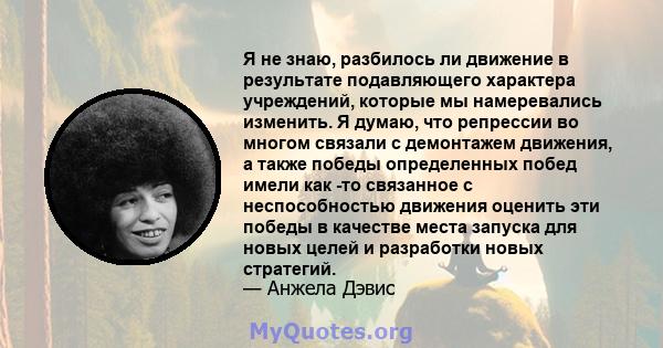 Я не знаю, разбилось ли движение в результате подавляющего характера учреждений, которые мы намеревались изменить. Я думаю, что репрессии во многом связали с демонтажем движения, а также победы определенных побед имели