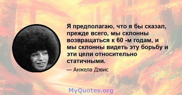 Я предполагаю, что я бы сказал, прежде всего, мы склонны возвращаться к 60 -м годам, и мы склонны видеть эту борьбу и эти цели относительно статичными.