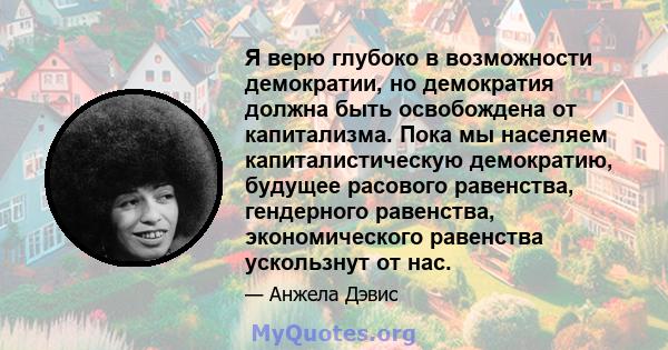 Я верю глубоко в возможности демократии, но демократия должна быть освобождена от капитализма. Пока мы населяем капиталистическую демократию, будущее расового равенства, гендерного равенства, экономического равенства