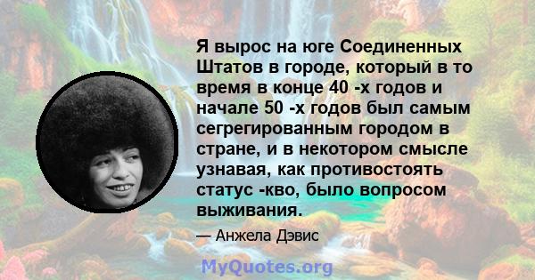 Я вырос на юге Соединенных Штатов в городе, который в то время в конце 40 -х годов и начале 50 -х годов был самым сегрегированным городом в стране, и в некотором смысле узнавая, как противостоять статус -кво, было