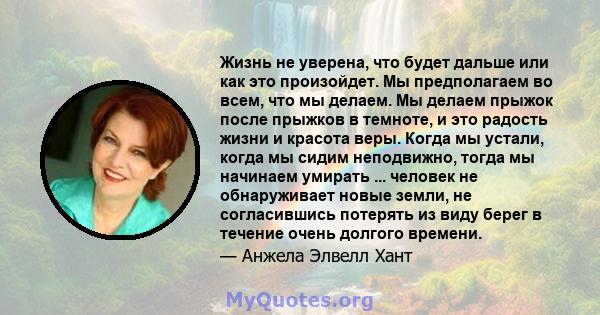 Жизнь не уверена, что будет дальше или как это произойдет. Мы предполагаем во всем, что мы делаем. Мы делаем прыжок после прыжков в темноте, и это радость жизни и красота веры. Когда мы устали, когда мы сидим