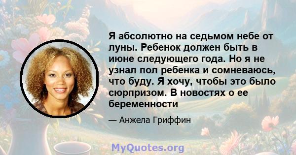 Я абсолютно на седьмом небе от луны. Ребенок должен быть в июне следующего года. Но я не узнал пол ребенка и сомневаюсь, что буду. Я хочу, чтобы это было сюрпризом. В новостях о ее беременности