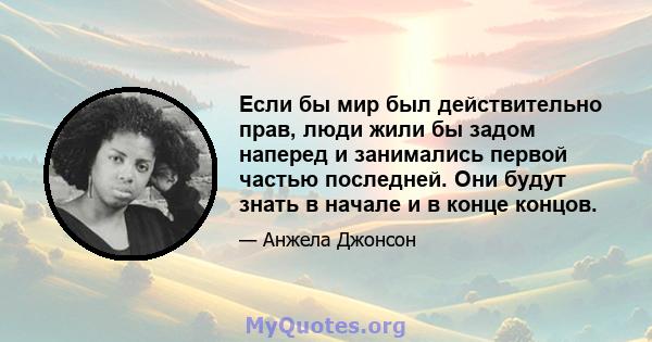 Если бы мир был действительно прав, люди жили бы задом наперед и занимались первой частью последней. Они будут знать в начале и в конце концов.