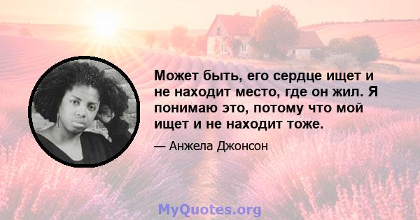 Может быть, его сердце ищет и не находит место, где он жил. Я понимаю это, потому что мой ищет и не находит тоже.