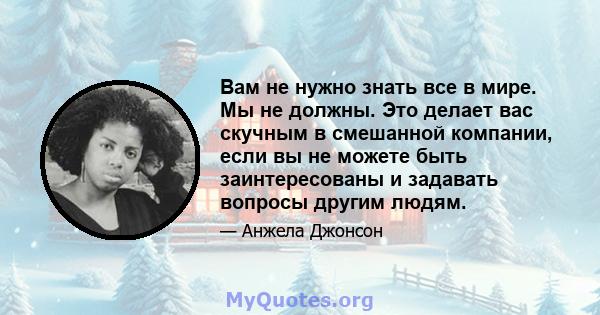 Вам не нужно знать все в мире. Мы не должны. Это делает вас скучным в смешанной компании, если вы не можете быть заинтересованы и задавать вопросы другим людям.