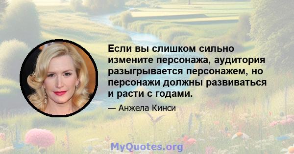 Если вы слишком сильно измените персонажа, аудитория разыгрывается персонажем, но персонажи должны развиваться и расти с годами.