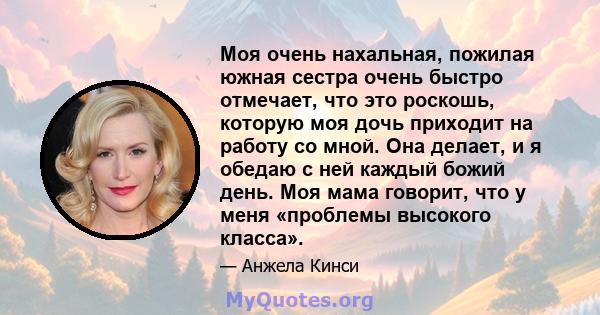 Моя очень нахальная, пожилая южная сестра очень быстро отмечает, что это роскошь, которую моя дочь приходит на работу со мной. Она делает, и я обедаю с ней каждый божий день. Моя мама говорит, что у меня «проблемы