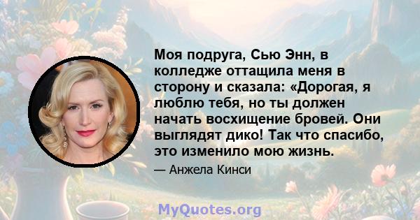 Моя подруга, Сью Энн, в колледже оттащила меня в сторону и сказала: «Дорогая, я люблю тебя, но ты должен начать восхищение бровей. Они выглядят дико! Так что спасибо, это изменило мою жизнь.