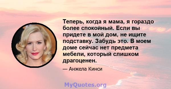 Теперь, когда я мама, я гораздо более спокойный. Если вы придете в мой дом, не ищите подставку. Забудь это. В моем доме сейчас нет предмета мебели, который слишком драгоценен.