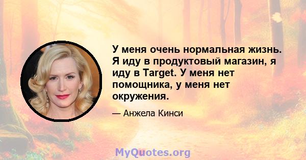 У меня очень нормальная жизнь. Я иду в продуктовый магазин, я иду в Target. У меня нет помощника, у меня нет окружения.