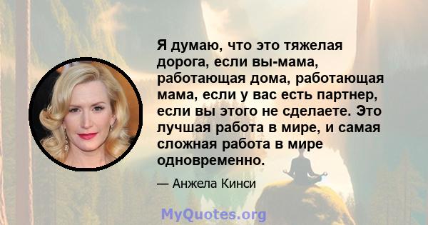 Я думаю, что это тяжелая дорога, если вы-мама, работающая дома, работающая мама, если у вас есть партнер, если вы этого не сделаете. Это лучшая работа в мире, и самая сложная работа в мире одновременно.