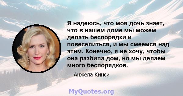 Я надеюсь, что моя дочь знает, что в нашем доме мы можем делать беспорядки и повеселиться, и мы смеемся над этим. Конечно, я не хочу, чтобы она разбила дом, но мы делаем много беспорядков.