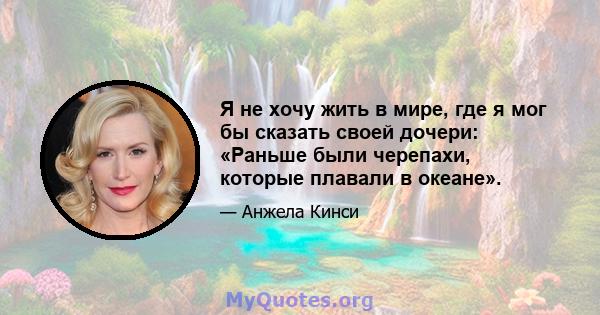 Я не хочу жить в мире, где я мог бы сказать своей дочери: «Раньше были черепахи, которые плавали в океане».