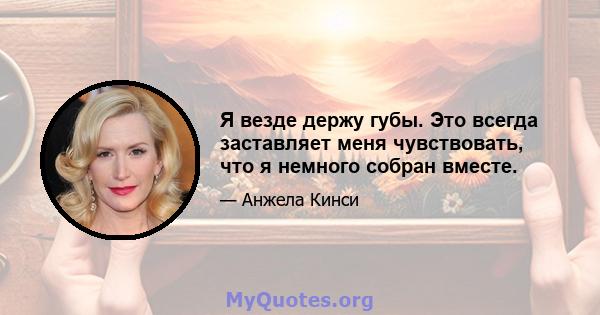 Я везде держу губы. Это всегда заставляет меня чувствовать, что я немного собран вместе.