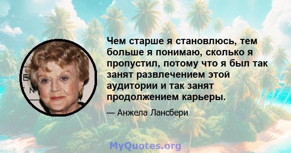 Чем старше я становлюсь, тем больше я понимаю, сколько я пропустил, потому что я был так занят развлечением этой аудитории и так занят продолжением карьеры.