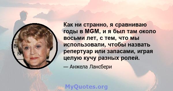 Как ни странно, я сравниваю годы в MGM, и я был там около восьми лет, с тем, что мы использовали, чтобы назвать репертуар или запасами, играя целую кучу разных ролей.