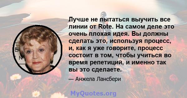 Лучше не пытаться выучить все линии от Rote. На самом деле это очень плохая идея. Вы должны сделать это, используя процесс, и, как я уже говорите, процесс состоит в том, чтобы учиться во время репетиций, и именно так вы 