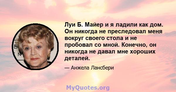 Луи Б. Майер и я ладили как дом. Он никогда не преследовал меня вокруг своего стола и не пробовал со мной. Конечно, он никогда не давал мне хороших деталей.